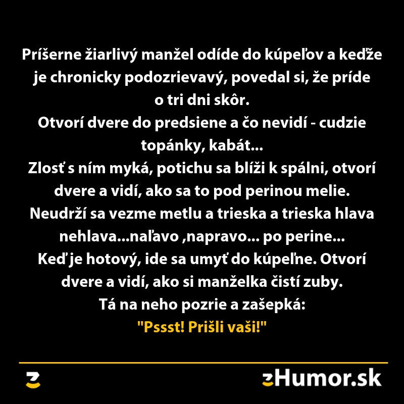 Žiarlivý manžel príde domov skôr, uvidí cudzie topánky, hlavy mláti metlou, nakoniec zistí, od manželky: Pssst! Prišli vaši!